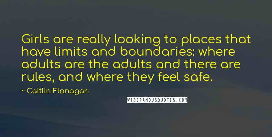Caitlin Flanagan Quotes: Girls are really looking to places that have limits and boundaries: where adults are the adults and there are rules, and where they feel safe.