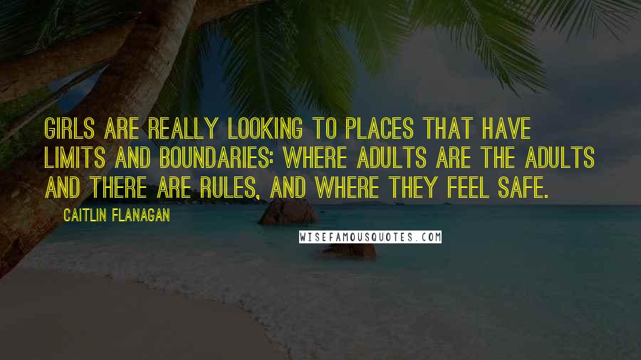 Caitlin Flanagan Quotes: Girls are really looking to places that have limits and boundaries: where adults are the adults and there are rules, and where they feel safe.