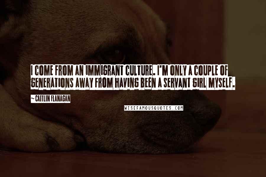 Caitlin Flanagan Quotes: I come from an immigrant culture. I'm only a couple of generations away from having been a servant girl myself.