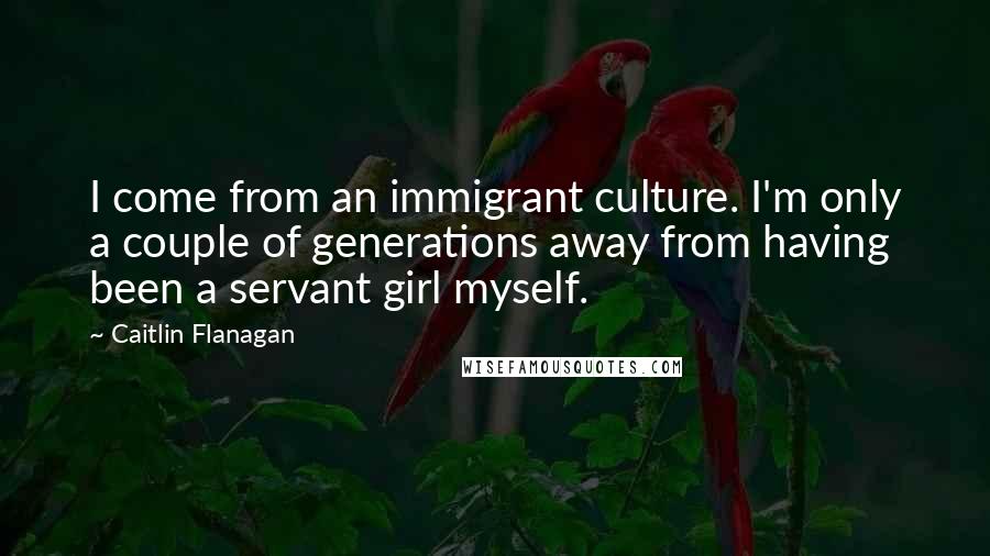 Caitlin Flanagan Quotes: I come from an immigrant culture. I'm only a couple of generations away from having been a servant girl myself.