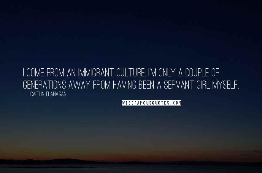 Caitlin Flanagan Quotes: I come from an immigrant culture. I'm only a couple of generations away from having been a servant girl myself.