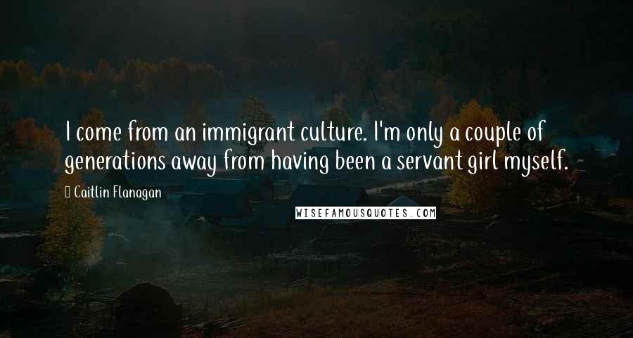 Caitlin Flanagan Quotes: I come from an immigrant culture. I'm only a couple of generations away from having been a servant girl myself.