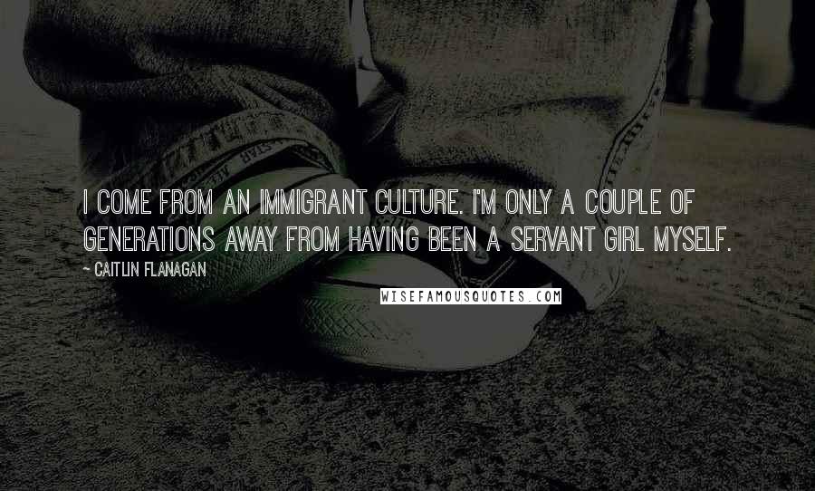 Caitlin Flanagan Quotes: I come from an immigrant culture. I'm only a couple of generations away from having been a servant girl myself.