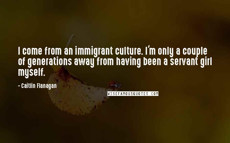 Caitlin Flanagan Quotes: I come from an immigrant culture. I'm only a couple of generations away from having been a servant girl myself.
