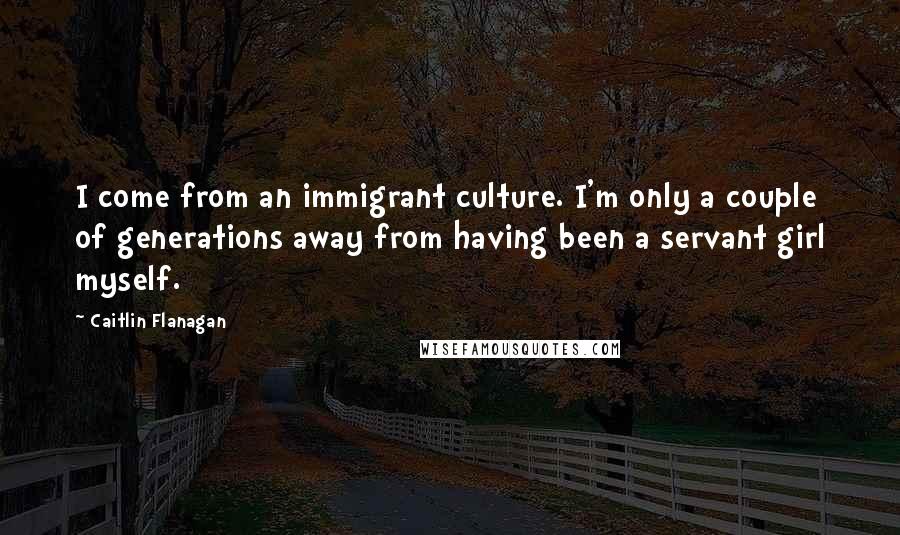 Caitlin Flanagan Quotes: I come from an immigrant culture. I'm only a couple of generations away from having been a servant girl myself.