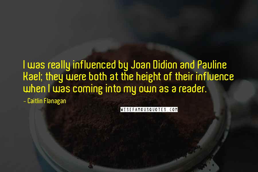 Caitlin Flanagan Quotes: I was really influenced by Joan Didion and Pauline Kael; they were both at the height of their influence when I was coming into my own as a reader.