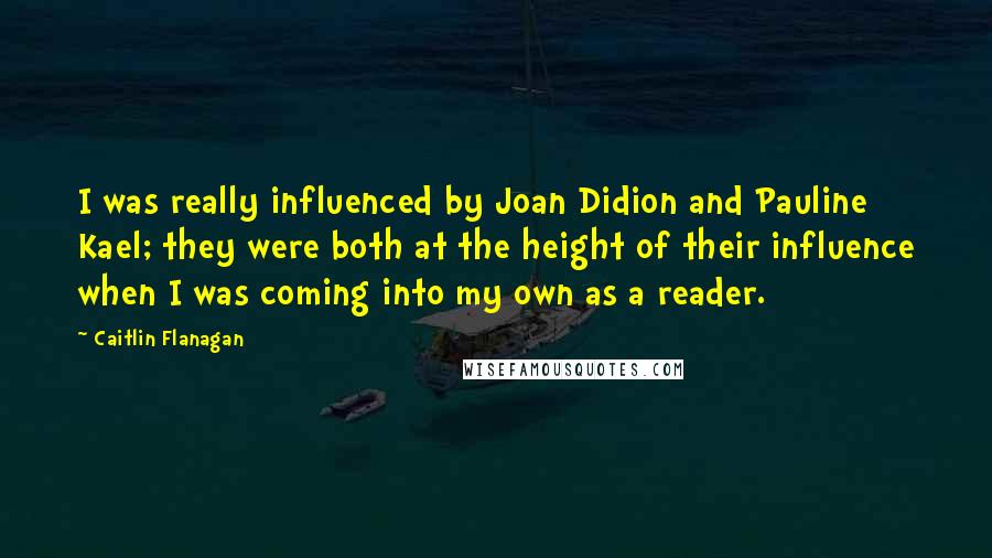 Caitlin Flanagan Quotes: I was really influenced by Joan Didion and Pauline Kael; they were both at the height of their influence when I was coming into my own as a reader.