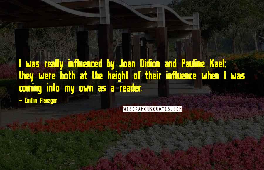 Caitlin Flanagan Quotes: I was really influenced by Joan Didion and Pauline Kael; they were both at the height of their influence when I was coming into my own as a reader.