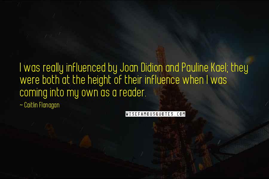 Caitlin Flanagan Quotes: I was really influenced by Joan Didion and Pauline Kael; they were both at the height of their influence when I was coming into my own as a reader.