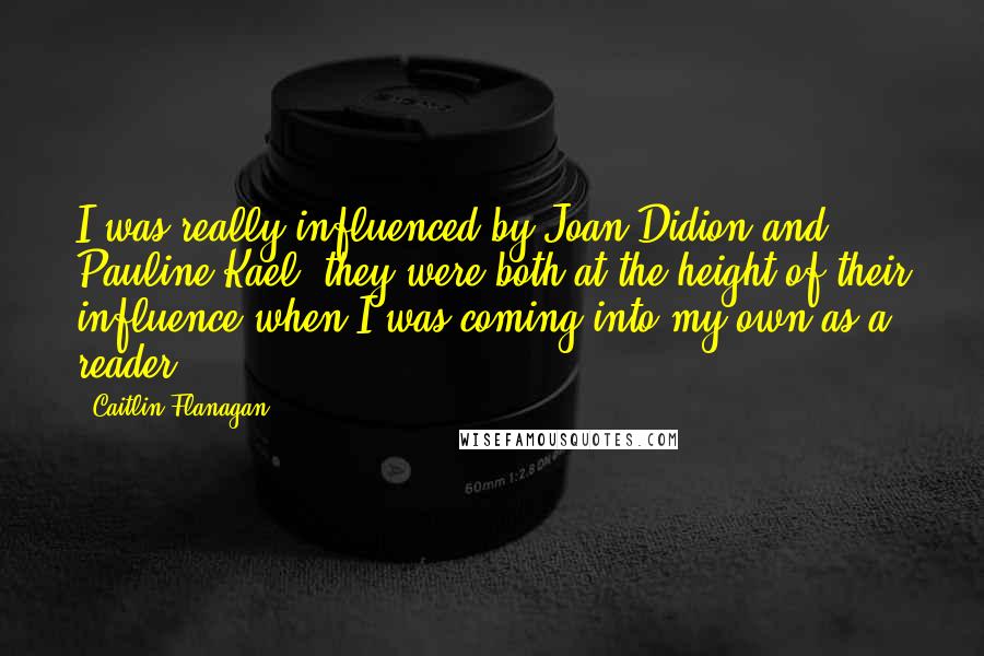 Caitlin Flanagan Quotes: I was really influenced by Joan Didion and Pauline Kael; they were both at the height of their influence when I was coming into my own as a reader.