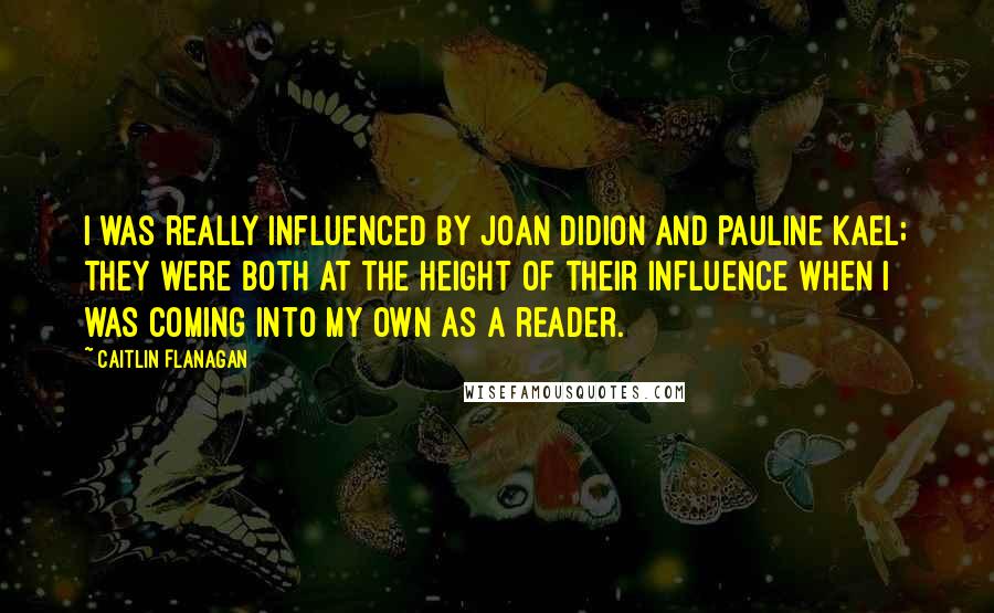 Caitlin Flanagan Quotes: I was really influenced by Joan Didion and Pauline Kael; they were both at the height of their influence when I was coming into my own as a reader.