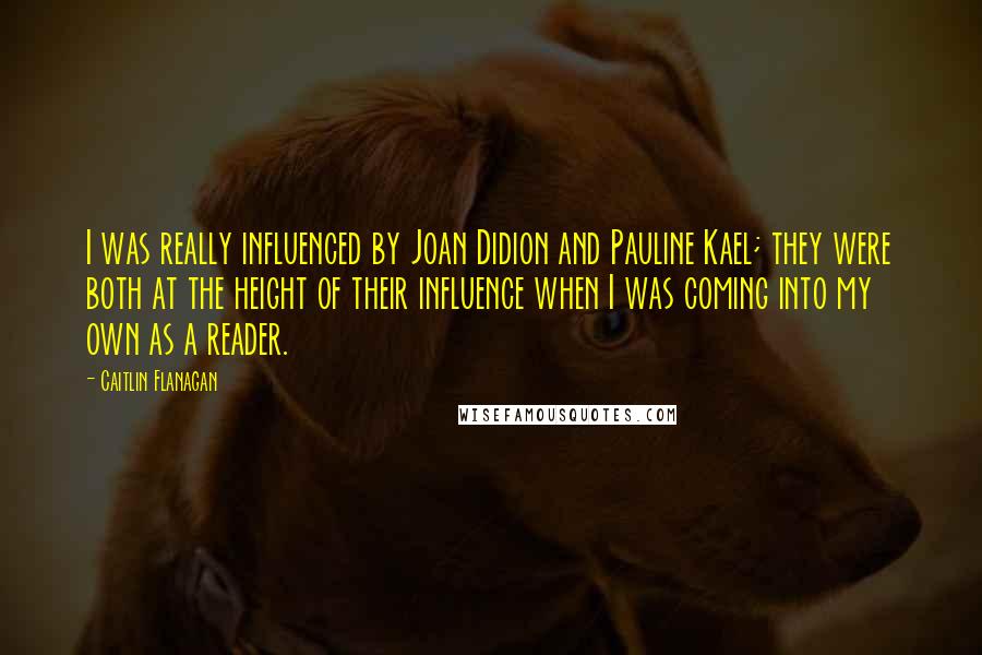 Caitlin Flanagan Quotes: I was really influenced by Joan Didion and Pauline Kael; they were both at the height of their influence when I was coming into my own as a reader.