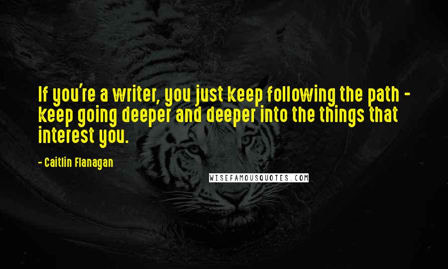 Caitlin Flanagan Quotes: If you're a writer, you just keep following the path - keep going deeper and deeper into the things that interest you.