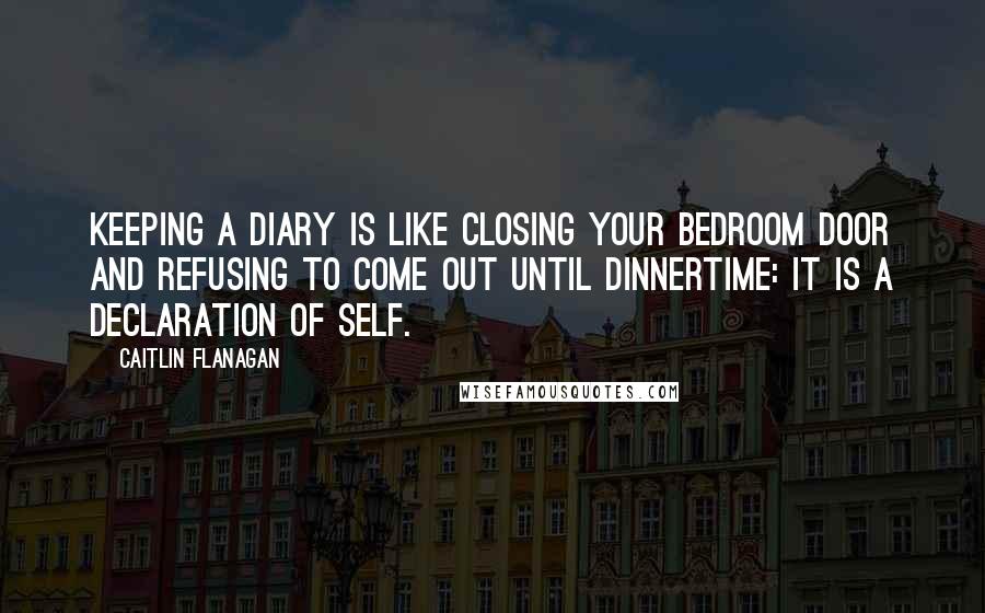 Caitlin Flanagan Quotes: Keeping a diary is like closing your bedroom door and refusing to come out until dinnertime: it is a declaration of self.