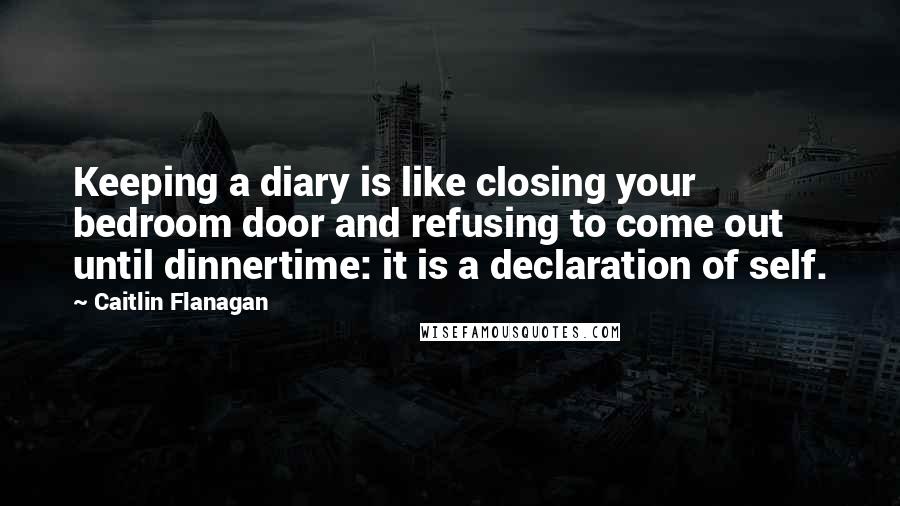 Caitlin Flanagan Quotes: Keeping a diary is like closing your bedroom door and refusing to come out until dinnertime: it is a declaration of self.