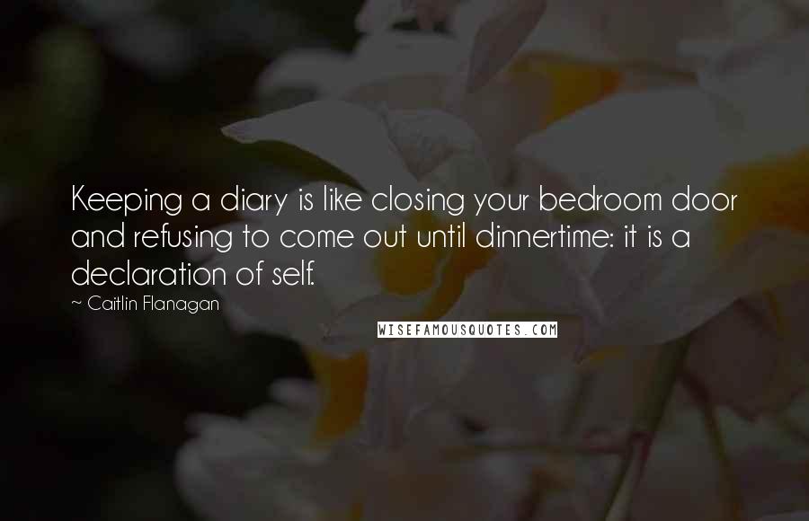 Caitlin Flanagan Quotes: Keeping a diary is like closing your bedroom door and refusing to come out until dinnertime: it is a declaration of self.