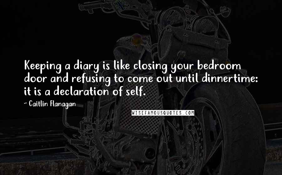 Caitlin Flanagan Quotes: Keeping a diary is like closing your bedroom door and refusing to come out until dinnertime: it is a declaration of self.