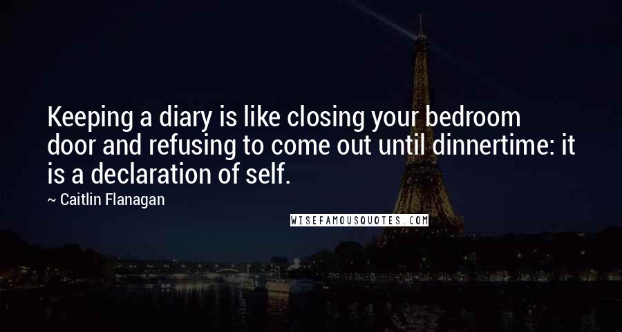 Caitlin Flanagan Quotes: Keeping a diary is like closing your bedroom door and refusing to come out until dinnertime: it is a declaration of self.