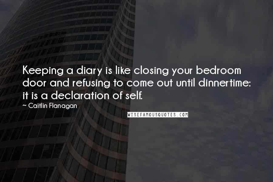 Caitlin Flanagan Quotes: Keeping a diary is like closing your bedroom door and refusing to come out until dinnertime: it is a declaration of self.