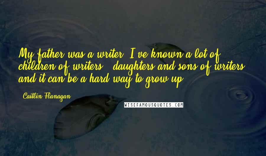 Caitlin Flanagan Quotes: My father was a writer; I've known a lot of children of writers - daughters and sons of writers, and it can be a hard way to grow up.