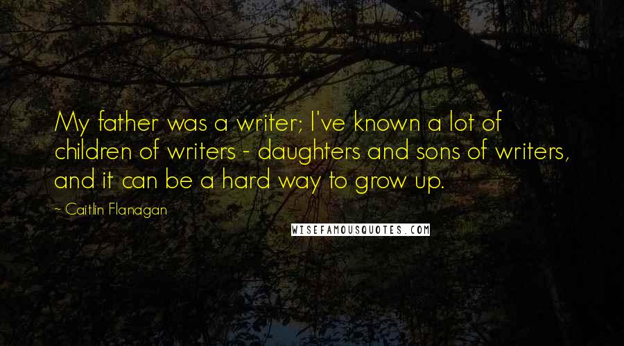 Caitlin Flanagan Quotes: My father was a writer; I've known a lot of children of writers - daughters and sons of writers, and it can be a hard way to grow up.