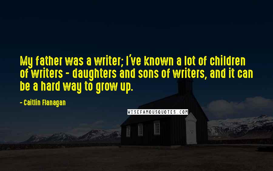 Caitlin Flanagan Quotes: My father was a writer; I've known a lot of children of writers - daughters and sons of writers, and it can be a hard way to grow up.