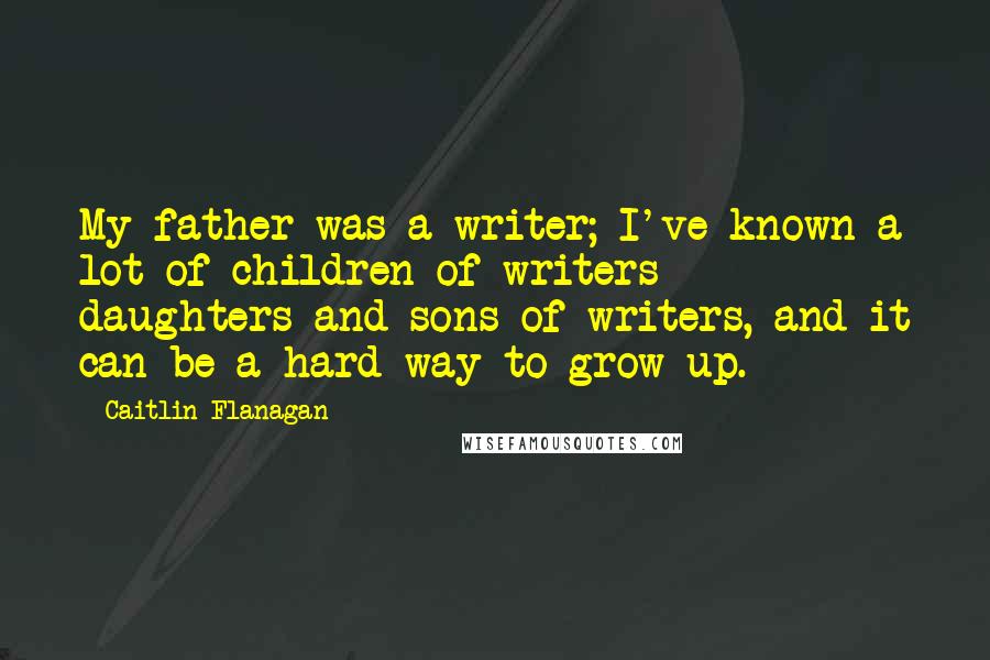 Caitlin Flanagan Quotes: My father was a writer; I've known a lot of children of writers - daughters and sons of writers, and it can be a hard way to grow up.