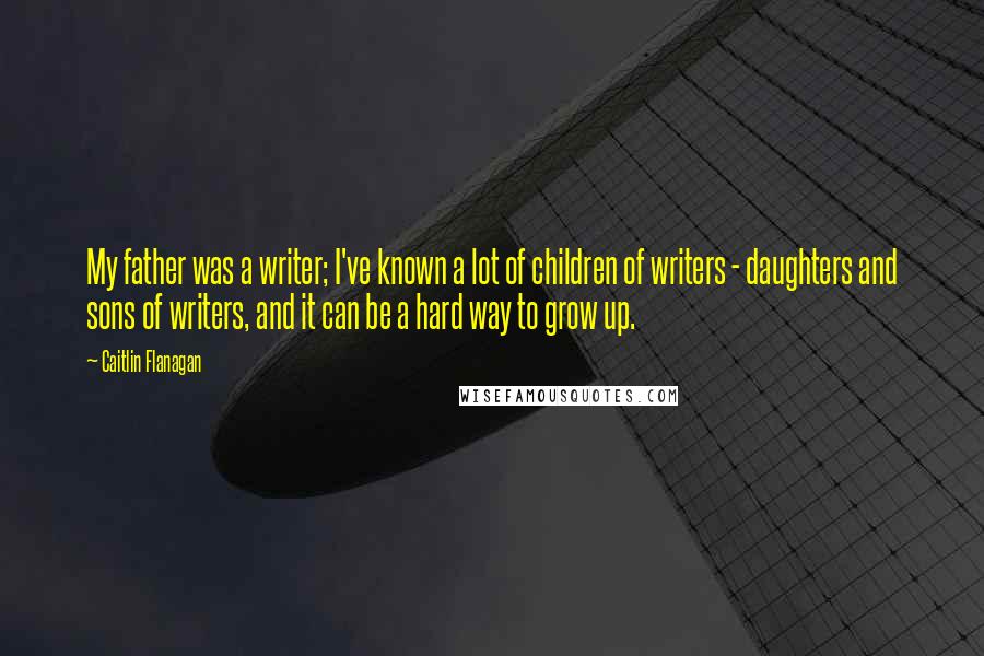 Caitlin Flanagan Quotes: My father was a writer; I've known a lot of children of writers - daughters and sons of writers, and it can be a hard way to grow up.