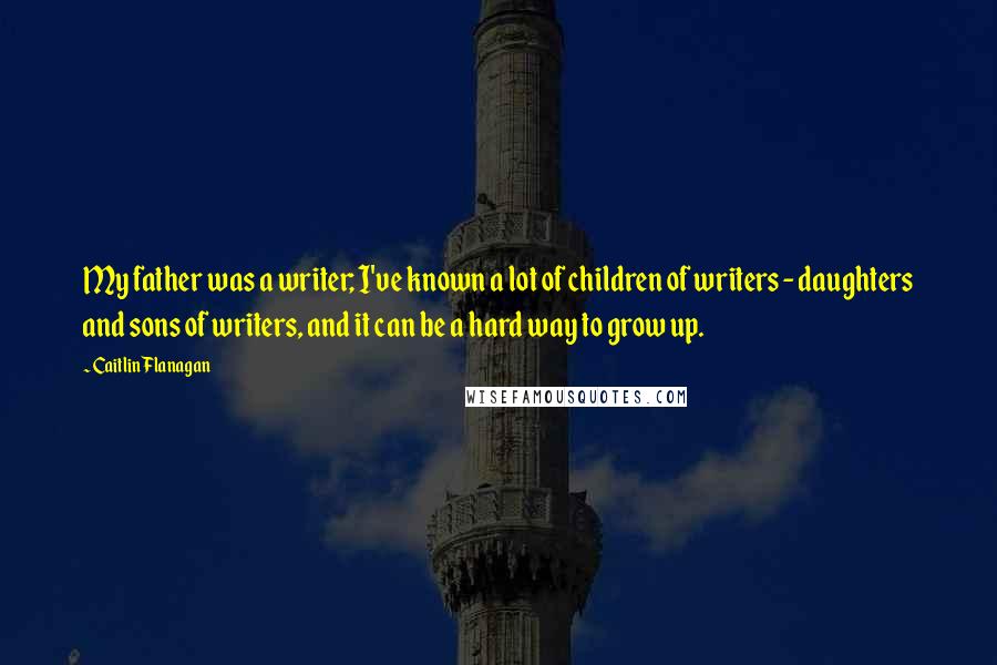 Caitlin Flanagan Quotes: My father was a writer; I've known a lot of children of writers - daughters and sons of writers, and it can be a hard way to grow up.