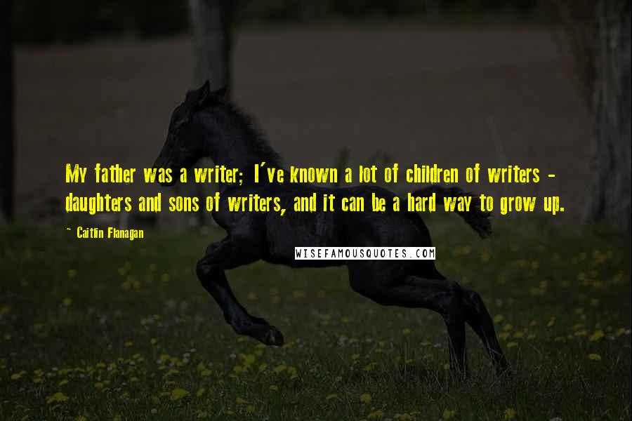 Caitlin Flanagan Quotes: My father was a writer; I've known a lot of children of writers - daughters and sons of writers, and it can be a hard way to grow up.