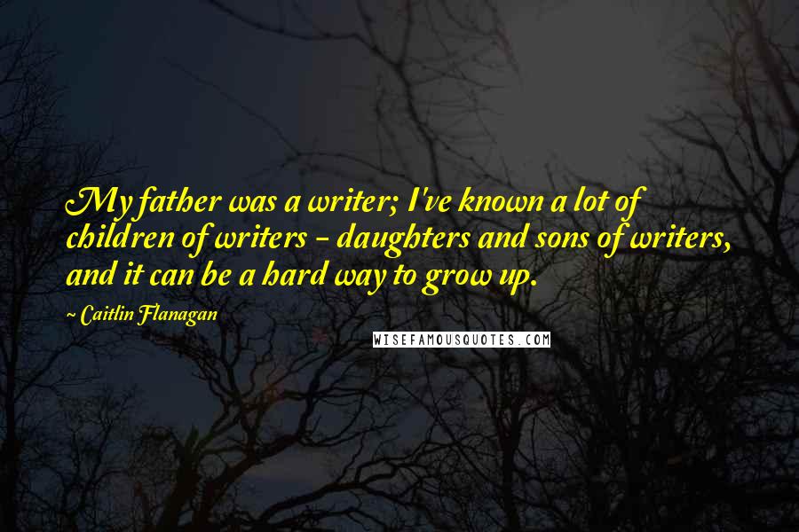 Caitlin Flanagan Quotes: My father was a writer; I've known a lot of children of writers - daughters and sons of writers, and it can be a hard way to grow up.