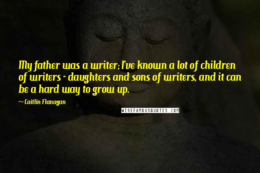 Caitlin Flanagan Quotes: My father was a writer; I've known a lot of children of writers - daughters and sons of writers, and it can be a hard way to grow up.