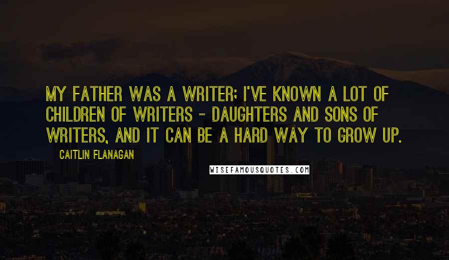 Caitlin Flanagan Quotes: My father was a writer; I've known a lot of children of writers - daughters and sons of writers, and it can be a hard way to grow up.