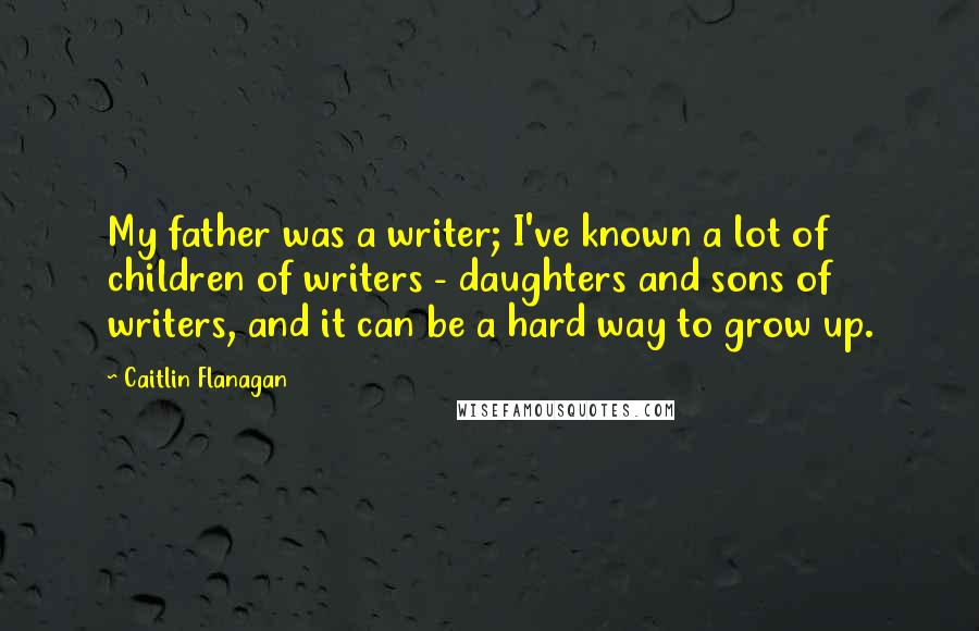 Caitlin Flanagan Quotes: My father was a writer; I've known a lot of children of writers - daughters and sons of writers, and it can be a hard way to grow up.