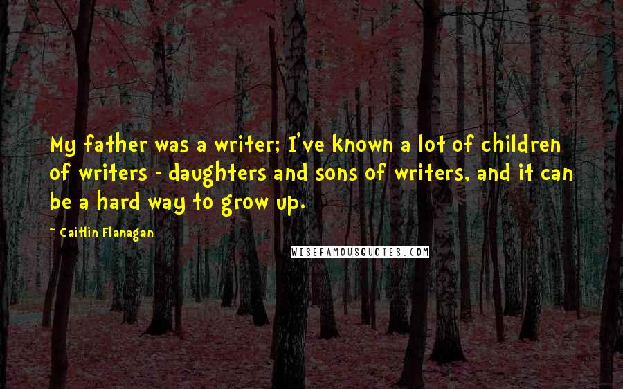 Caitlin Flanagan Quotes: My father was a writer; I've known a lot of children of writers - daughters and sons of writers, and it can be a hard way to grow up.