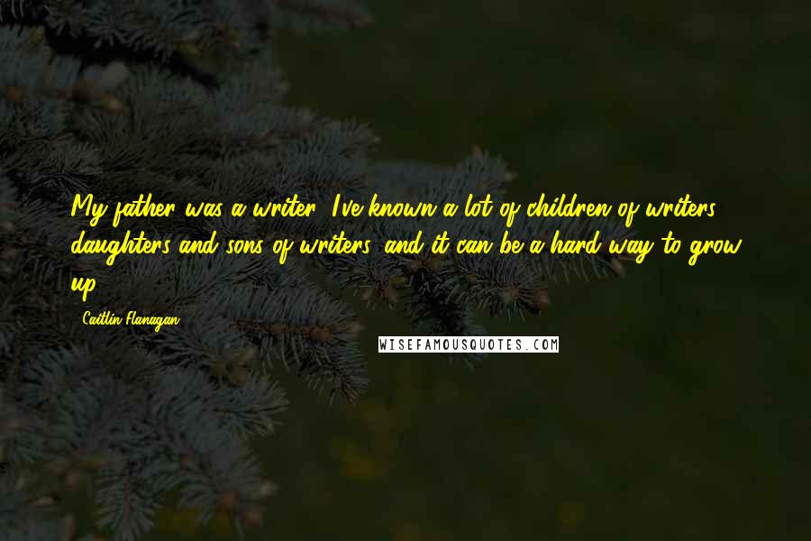 Caitlin Flanagan Quotes: My father was a writer; I've known a lot of children of writers - daughters and sons of writers, and it can be a hard way to grow up.