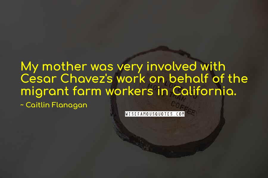 Caitlin Flanagan Quotes: My mother was very involved with Cesar Chavez's work on behalf of the migrant farm workers in California.