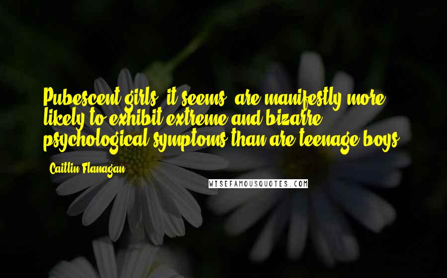 Caitlin Flanagan Quotes: Pubescent girls, it seems, are manifestly more likely to exhibit extreme and bizarre psychological symptoms than are teenage boys.