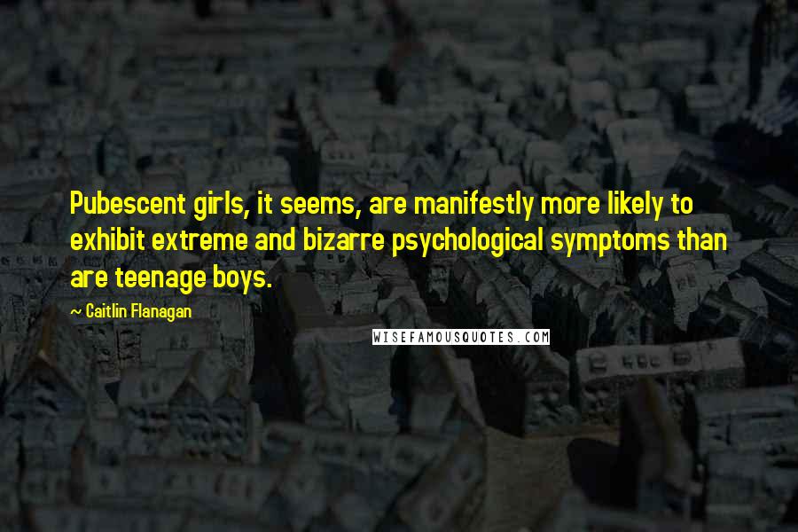 Caitlin Flanagan Quotes: Pubescent girls, it seems, are manifestly more likely to exhibit extreme and bizarre psychological symptoms than are teenage boys.