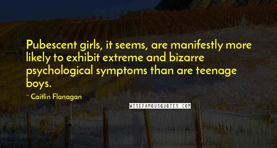 Caitlin Flanagan Quotes: Pubescent girls, it seems, are manifestly more likely to exhibit extreme and bizarre psychological symptoms than are teenage boys.