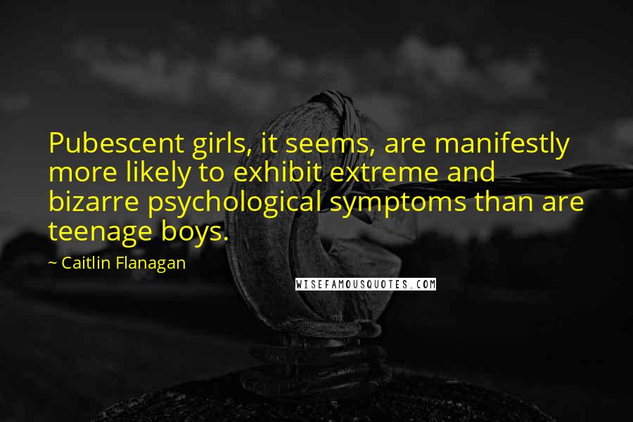 Caitlin Flanagan Quotes: Pubescent girls, it seems, are manifestly more likely to exhibit extreme and bizarre psychological symptoms than are teenage boys.