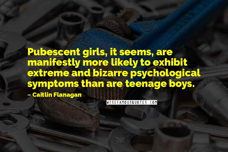 Caitlin Flanagan Quotes: Pubescent girls, it seems, are manifestly more likely to exhibit extreme and bizarre psychological symptoms than are teenage boys.