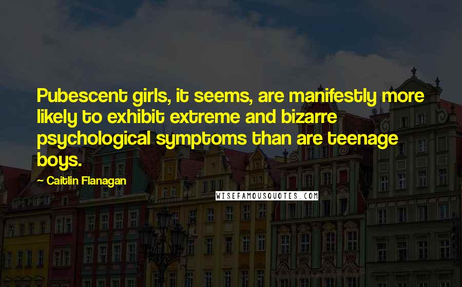 Caitlin Flanagan Quotes: Pubescent girls, it seems, are manifestly more likely to exhibit extreme and bizarre psychological symptoms than are teenage boys.