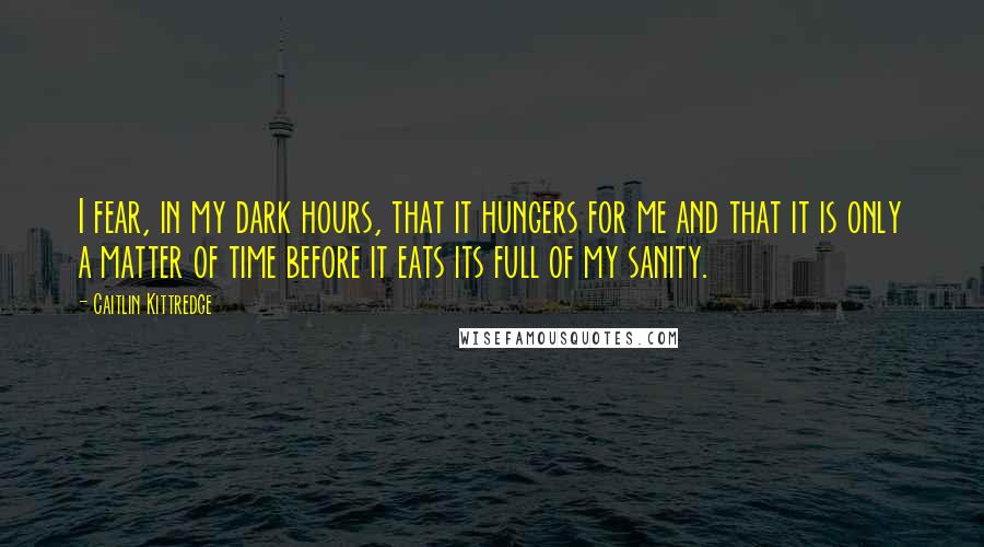 Caitlin Kittredge Quotes: I fear, in my dark hours, that it hungers for me and that it is only a matter of time before it eats its full of my sanity.