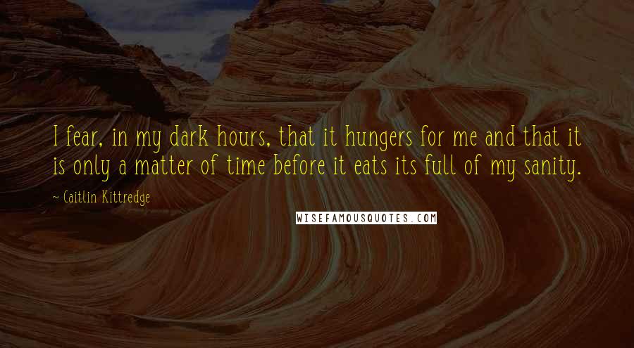 Caitlin Kittredge Quotes: I fear, in my dark hours, that it hungers for me and that it is only a matter of time before it eats its full of my sanity.