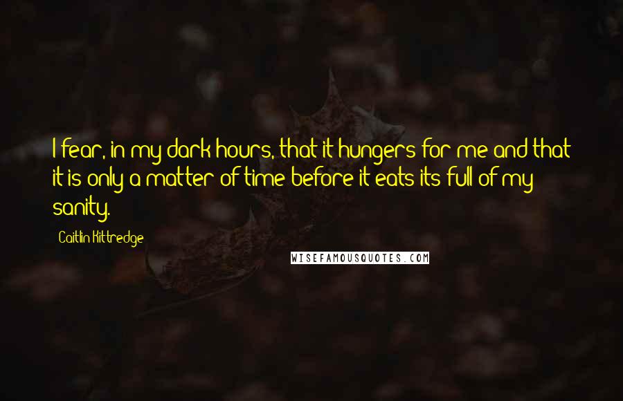 Caitlin Kittredge Quotes: I fear, in my dark hours, that it hungers for me and that it is only a matter of time before it eats its full of my sanity.