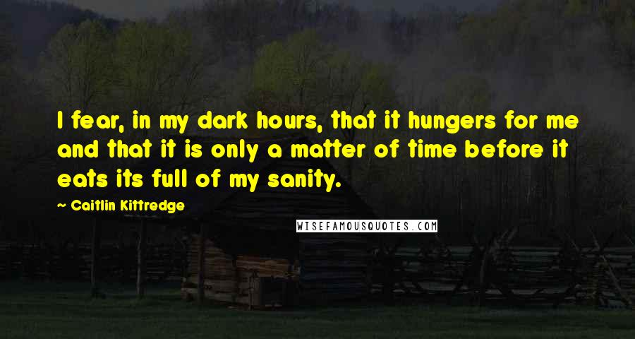 Caitlin Kittredge Quotes: I fear, in my dark hours, that it hungers for me and that it is only a matter of time before it eats its full of my sanity.