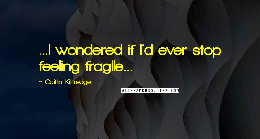 Caitlin Kittredge Quotes: ...I wondered if I'd ever stop feeling fragile...