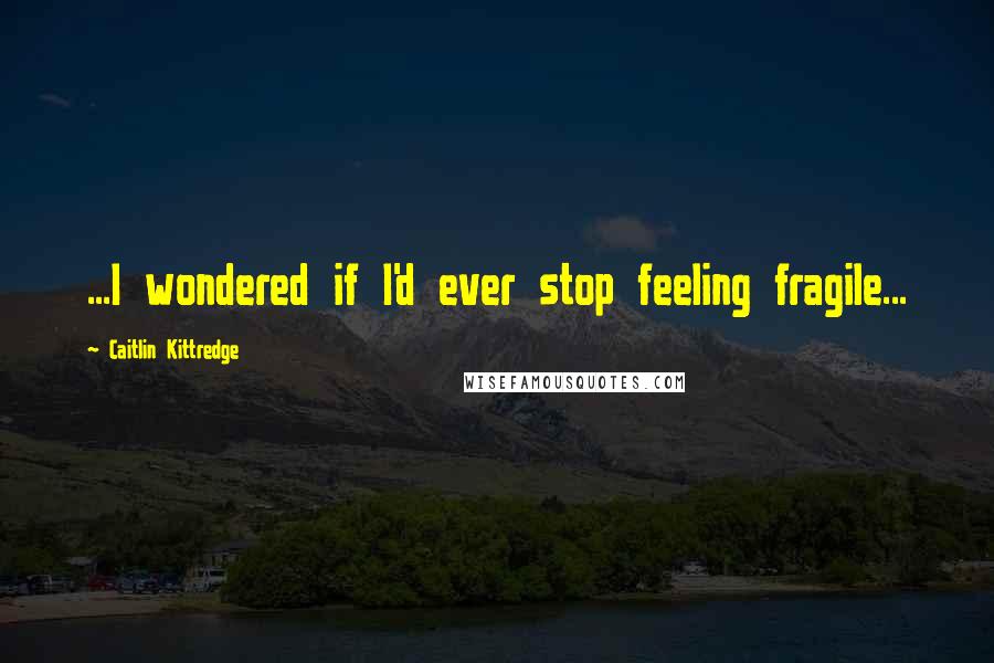 Caitlin Kittredge Quotes: ...I wondered if I'd ever stop feeling fragile...