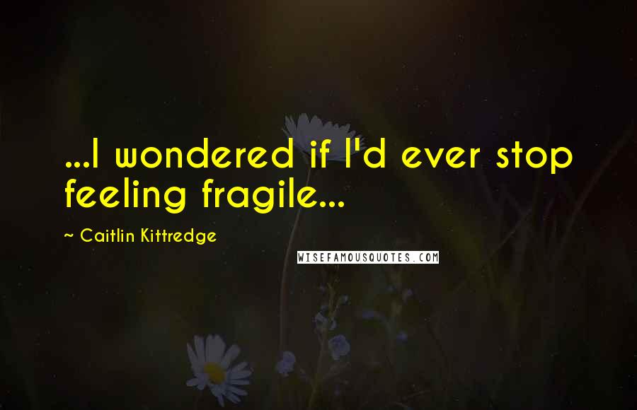 Caitlin Kittredge Quotes: ...I wondered if I'd ever stop feeling fragile...